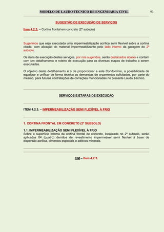 MODELO DE LAUDO TÉCNICO DE ENGENHARIA CIVIL 93
SUGESTÃO DE EXECUÇÃO DE SERVIÇOS
Item 4.2.3. – Cortina frontal em concreto (2º subsolo)
Sugerimos que seja executada uma impermeabilização acrílica semi flexível sobre a cortina
citada, com alicação do material impermeabilizante pelo lado interno da garagem do 2º
subsolo.
Os itens de execução destes serviços, por nós sugeridos, serão destacados abaixo e contam
com um detalhamento e roteiro de execução para as diversas etapas de trabalho a serem
executadas.
O objetivo deste detalhamento é o de proporcionar a este Condomínio, a possibilidade de
equalizar e unificar de forma técnica as demandas de orçamentos solicitados, por parte do
mesmo, para futuras contratações de correções mencionadas no presente Laudo Técnico.
SERVIÇOS E ETAPAS DE EXECUÇÃO
ITEM 4.2.3. – IMPERMEABILIZAÇÃO SEMI FLEXÍVEL À FRIO
1. CORTINA FRONTAL EM CONCRETO (2º SUBSOLO)
1.1. IMPERMEABILIZAÇÃO SEMI FLEXÍVEL À FRIO
Sobre a superfície interna da cortina frontal de concreto, localizada no 2º subsolo, serão
aplicadas 04 (quatro) demãos de revestimento impermeável semi flexível à base de
dispersão acrílica, cimentos especiais e aditivos minerais.
FIM – Item 4.2.3.
 