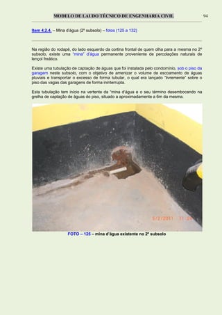MODELO DE LAUDO TÉCNICO DE ENGENHARIA CIVIL 94
Item 4.2.4. – Mina d’água (2º subsolo) – fotos (125 a 132)
Na região do rodapé, do lado esquerdo da cortina frontal de quem olha para a mesma no 2º
subsolo, existe uma “mina” d’água permanente proveniente de percolações naturais de
lençol freático.
Existe uma tubulação de captação de águas que foi instalada pelo condomínio, sob o piso da
garagem neste subsolo, com o objetivo de amenizar o volume de escoamento de águas
pluviais e transportar o excesso de forma tubular, o qual era lançado “livremente” sobre o
piso das vagas das garagens de forma ininterrupta.
Esta tubulação tem início na vertente da “mina d’água e o seu término desembocando na
grelha de captação de águas do piso, situado a aproximadamente a 6m da mesma.
FOTO – 125 – mina d’água existente no 2º subsolo
 