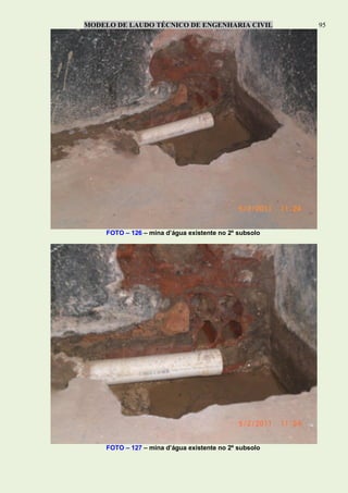 MODELO DE LAUDO TÉCNICO DE ENGENHARIA CIVIL 95
FOTO – 126 – mina d’água existente no 2º subsolo
FOTO – 127 – mina d’água existente no 2º subsolo
 