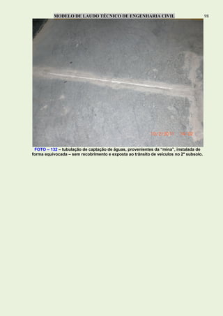 MODELO DE LAUDO TÉCNICO DE ENGENHARIA CIVIL 98
FOTO – 132 – tubulação de captação de águas, provenientes da “mina”, instalada de
forma equivocada – sem recobrimento e exposta ao trânsito de veículos no 2º subsolo.
 