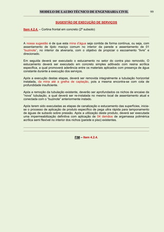 MODELO DE LAUDO TÉCNICO DE ENGENHARIA CIVIL 99
SUGESTÃO DE EXECUÇÃO DE SERVIÇOS
Item 4.2.4. – Cortina frontal em concreto (2º subsolo)
A nossa sugestão é de que esta mina d’água seja contida de forma contínua, ou seja, com
assentamento de tijolo maciço comum no interior da parede e assentamento de 01
“buzinote”, no interior da alvenaria, com o objetivo de propiciar o escoamento “livre” e
direcionado.
Em seguida deverá ser executado o estucamento no setor do contra piso removido. O
estucamento deverá ser executado em concreto simples aditivado com resina acrílica
específica, a qual promoverá aderência entre os materiais aplicados com presença de água
constante durante a execução dos serviços.
Após a execução destas etapas, deverá ser removida integralmente a tubulação horizontal
instalada, da mina até a grelha de captação, pois a mesma encontra-se com cota de
profundidade insuficiente.
Após a remoção da tubulação existente, deverão ser aprofundados os nichos de encaixe da
“nova” tubulação, a qual deverá ser re-instalada no mesmo local de assentamento atual e
conectada com o “buzinote” anteriormente instado.
Após terem sido executadas as etapas de canalização e estucamento das superfícies, inicia-
se o processo de aplicação de produto específico de pega ultra rápida para tamponamento
de águas de subsolo sobre pressão. Após a utilização deste produto, deverá ser executada
uma impermeabilização definitiva com aplicação de 04 demãos de argamassa polimérica
acrílica semi flexível no interior dos nichos (parede e piso) existentes.
FIM – Item 4.2.4.
 
