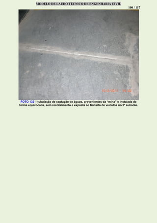 MODELO DE LAUDO TÉCNICO DE ENGENHARIA CIVIL
100 / 117
FOTO 132 – tubulação de captação de águas, provenientes da “mina” e instalada de
forma equivocada, sem recobrimento e exposta ao trânsito de veículos no 2º subsolo.
 