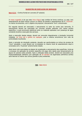 MODELO DE LAUDO TÉCNICO DE ENGENHARIA CIVIL
101 / 117
SUGESTÃO DE EXECUÇÃO DE SERVIÇOS
Item 4.2.4. – Cortina frontal em concreto (2º subsolo)
A nossa sugestão é de que esta mina d’água seja contida de forma contínua, ou seja, com
assentamento de tijolo maciço comum no interior da parede e assentamento de 01 “buzinote”,
no interior da alvenaria, com o objetivo de propiciar o escoamento “livre” e direcionado.
Em seguida deverá ser executado o estucamento no setor do contra piso removido. O
estucamento deverá ser executado em concreto simples aditivado com resina acrílica
específica, a qual promoverá aderência entre os materiais aplicados com presença de água
constante durante a execução dos serviços.
Após a execução destas etapas, deverá ser removida integralmente a tubulação horizontal
instalada, da mina até a grelha de captação, pois a mesma encontra-se com cota de
profundidade insuficiente.
Após a remoção da tubulação existente, deverão ser aprofundados os nichos de encaixe da
“nova” tubulação, a qual deverá ser re-instalada no mesmo local de assentamento atual e
conectada com o “buzinote” anteriormente instado.
Após terem sido executadas as etapas de canalização e estucamento das superfícies, inicia-se
o processo de aplicação de produto específico de pega ultra rápida para tamponamento de
águas de subsolo sobre pressão. Após a utilização deste produto, deverá ser executada uma
impermeabilização definitiva com aplicação de 04 demãos de argamassa polimérica acrílica
semi flexível no interior dos nichos (parede e piso) existentes.
FIM – Item 4.2.4.
 