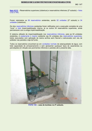 MODELO DE LAUDO TÉCNICO DE ENGENHARIA CIVIL
102 / 117
Item 4.2.5. – Reservatórios superiores (cobertura) e reservatórios inferiores (2º subsolo) – fotos
(133 a 144)
Foram vistoriados os 06 reservatórios existentes, sendo 02 unidades (2º subsolo) e 04
unidades (cobertura).
Os dois reservatórios inferiores existentes foram retificados com a execução completa de uma
“nova” e total impermeabilização interna, já os outros 04 reservatórios superiores, ainda
permanecem com a antiga impermeabilização.
O sistema utilizado de impermeabilização nos reservatórios inferiores, para as 02 unidades
existentes, é exatamente o mesmo existente nas 04 unidades dos reservatórios superiores,
todos executados com aplicação de resina acrílica semi flexível e estruturada com véu de
poliéster nas paredes e laje de fundo.
Todos os reservatórios encontram-se em condições normais de estanqueidade de água, com
total capacidade de armazenamento e sem apresentar quaisquer tipos de vazamentos ou
percolações em direção aos pavimentos inferiores e paredes até a presente data.
FOTO 133 – casa de bombas no 2º subsolo.
 