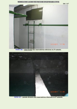 MODELO DE LAUDO TÉCNICO DE ENGENHARIA CIVIL
104 / 117
FOTO 136 – vista frontal dos reservatórios inferiores no 2º subsolo.
FOTO 137 – parede divisória dos reservatórios inferiores no 2º subsolo.
 