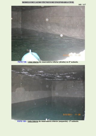 MODELO DE LAUDO TÉCNICO DE ENGENHARIA CIVIL
105 / 117
FOTO 138 – vista interna do reservatório inferior (direito) no 2º subsolo.
FOTO 139 – vista interna do reservatório inferior (esquerdo) - 2º subsolo.
 