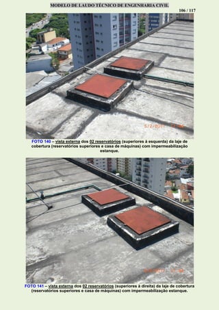 MODELO DE LAUDO TÉCNICO DE ENGENHARIA CIVIL
106 / 117
FOTO 140 – vista externa dos 02 reservatórios (superiores à esquerda) da laje de
cobertura (reservatórios superiores e casa de máquinas) com impermeabilização
estanque.
FOTO 141 – vista externa dos 02 reservatórios (superiores à direita) da laje de cobertura
(reservatórios superiores e casa de máquinas) com impermeabilização estanque.
 