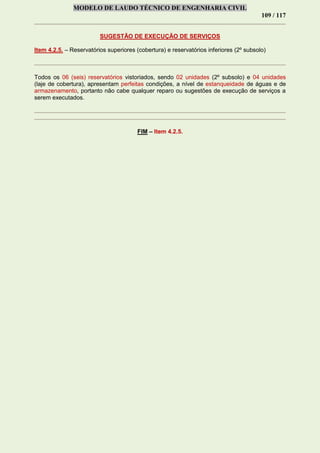 MODELO DE LAUDO TÉCNICO DE ENGENHARIA CIVIL
109 / 117
SUGESTÃO DE EXECUÇÃO DE SERVIÇOS
Item 4.2.5. – Reservatórios superiores (cobertura) e reservatórios inferiores (2º subsolo)
Todos os 06 (seis) reservatórios vistoriados, sendo 02 unidades (2º subsolo) e 04 unidades
(laje de cobertura), apresentam perfeitas condições, a nível de estanqueidade de águas e de
armazenamento, portanto não cabe qualquer reparo ou sugestões de execução de serviços a
serem executados.
FIM – Item 4.2.5.
 