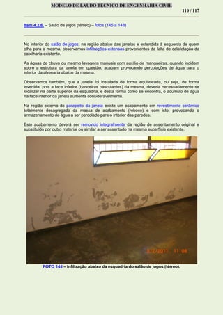 MODELO DE LAUDO TÉCNICO DE ENGENHARIA CIVIL
110 / 117
Item 4.2.6. – Salão de jogos (térreo) – fotos (145 a 148)
No interior do salão de jogos, na região abaixo das janelas e estendida à esquerda de quem
olha para a mesma, observamos infiltrações extensas provenientes da falta de calafetação da
caixilharia existente.
As águas de chuva ou mesmo lavagens manuais com auxílio de mangueiras, quando incidem
sobre a estrutura da janela em questão, acabam provocando percolações de água para o
interior da alvenaria abaixo da mesma.
Observamos também, que a janela foi instalada de forma equivocada, ou seja, de forma
invertida, pois a face inferior (bandeiras basculantes) da mesma, deveria necessariamente se
localizar na parte superior da esquadria, e desta forma como se encontra, o acumulo de água
na face inferior da janela aumenta consideravelmente.
Na região externa do parapeito da janela existe um acabamento em revestimento cerâmico
totalmente desagregado da massa de acabamento (reboco) e com isto, provocando o
armazenamento de água a ser percolado para o interior das paredes.
Este acabamento deverá ser removido integralmente da região de assentamento original e
substituído por outro material ou similar a ser assentado na mesma superfície existente.
FOTO 145 – infiltração abaixo da esquadria do salão de jogos (térreo).
 