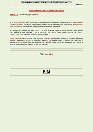 MODELO DE LAUDO TÉCNICO DE ENGENHARIA CIVIL
113 / 117
SUGESTÃO DE EXECUÇÃO DE SERVIÇOS
Item 4.2.6. – Salão de jogos (térreo)
A nossa sugestão seria para que o Condomínio removesse integralmente o revestimento
cerâmico externo, na região do parapeito da esquadria, e em seguida executasse a calafetação
total da mesma, na região de encosto (alvenaria / ferro) da janela.
A calafetação deverá ser executada com aplicação de material semi flexível base acrílica
(SELATRINCA OU SIMILAR) com a utilização de “pistola” com gatilho manual, produzindo
desta forma, uma vedação perfeita nestas regiões.
Outra sugestão seria a de se criar algumas furações transversais no interior do perfil horizontal
inferior, assentado sobre o parapeito externo da janela, com o intuito de melhorar o
escoamento de águas que se depositam no interior deste perfil nas situações de chuvas e
lavagens direcionadas sobre a janela em questão.
FIM – Item 4.2.6.
FIM
 