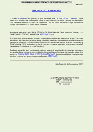 MODELO DE LAUDO TÉCNICO DE ENGENHARIA CIVIL
117 / 117
CONCLUSÃO DO LAUDO TÉCNICO
O objeto ATESTADO em questão, a qual se refere este LAUDO TÉCNICO EMITIDO, após
terem sido analisados e investigados todos os itens destacados acima, definem um documento
com pareceres técnicos no setor da Engenharia Civil em forma de atestado legal perante aos
órgãos competentes ou a quem possa interessar.
Através de execução de PERÍCIA TÉCNICA DE ENGENHARIA CIVIL, efetuada no interior do
CONDOMÍNIO EDIFÍCIO AMOREIRA, ATESTAMOS que:
Todos os itens (acabamento – pintura – revestimento - infiltração) levantados “in loco”, os quais
se referem aos métodos de aplicação de materiais, condições de resistência e durabilidade dos
mesmos e existentes no interior deste Condomínio, seguem as normas vigentes no campo da
ENGENHARIA CIVIL e atendem as exigências de normas de execução e segurança da ABNT
(Associação Brasileira de Normas Técnicas).
Qualquer alteração, sem prévio aviso, seja no tocante à substituição de materiais ou mesmo
em ampliação de estruturas, com o objetivo de correções em forma de manutenção preventiva,
eximirá o ENGENHEIRO CIVIL (PERITO) CONTRATADO da responsabilidade dos pareceres
técnicos inclusos, em anexo, para emissão deste ATESTADO.
São Paulo, 23 de fevereiro de 2.011
_____________________________________
ENGº MAURICIO GOUVÊA TINTORI
CREA - 0600972170
CPF – xxx.xxx.xxx-xx
RG – x.xxx.xxx
 