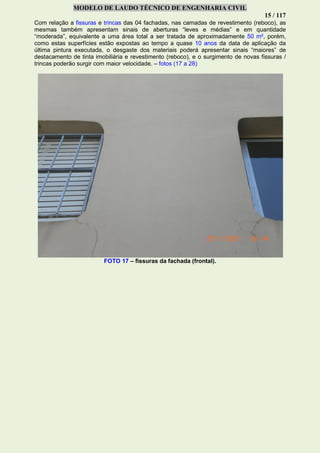 MODELO DE LAUDO TÉCNICO DE ENGENHARIA CIVIL
15 / 117
Com relação a fissuras e trincas das 04 fachadas, nas camadas de revestimento (reboco), as
mesmas também apresentam sinais de aberturas “leves e médias” e em quantidade
“moderada”, equivalente a uma área total a ser tratada de aproximadamente 50 m², porém,
como estas superfícies estão expostas ao tempo a quase 10 anos da data de aplicação da
última pintura executada, o desgaste dos materiais poderá apresentar sinais “maiores” de
destacamento de tinta imobiliária e revestimento (reboco), e o surgimento de novas fissuras /
trincas poderão surgir com maior velocidade. – fotos (17 a 28)
FOTO 17 – fissuras da fachada (frontal).
 