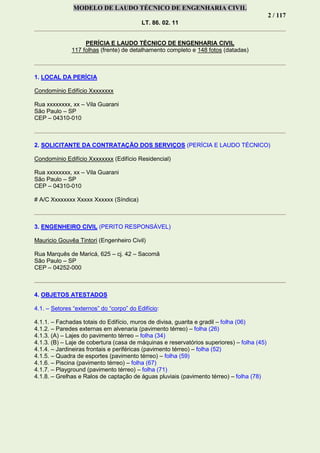 MODELO DE LAUDO TÉCNICO DE ENGENHARIA CIVIL
2 / 117
LT. 86. 02. 11
PERÍCIA E LAUDO TÉCNICO DE ENGENHARIA CIVIL
117 folhas (frente) de detalhamento completo e 148 fotos (datadas)
1. LOCAL DA PERÍCIA
Condomínio Edifício Xxxxxxxx
Rua xxxxxxxx, xx – Vila Guarani
São Paulo – SP
CEP – 04310-010
2. SOLICITANTE DA CONTRATAÇÃO DOS SERVIÇOS (PERÍCIA E LAUDO TÉCNICO)
Condomínio Edifício Xxxxxxxx (Edifício Residencial)
Rua xxxxxxxx, xx – Vila Guarani
São Paulo – SP
CEP – 04310-010
# A/C Xxxxxxxx Xxxxx Xxxxxx (Síndica)
3. ENGENHEIRO CIVIL (PERITO RESPONSÁVEL)
Mauricio Gouvêa Tintori (Engenheiro Civil)
Rua Marquês de Maricá, 625 – cj. 42 – Sacomã
São Paulo – SP
CEP – 04252-000
4. OBJETOS ATESTADOS
4.1. – Setores “externos” do “corpo” do Edifício:
4.1.1. – Fachadas totais do Edifício, muros de divisa, guarita e gradil – folha (06)
4.1.2. – Paredes externas em alvenaria (pavimento térreo) – folha (26)
4.1.3. (A) – Lajes do pavimento térreo – folha (34)
4.1.3. (B) – Laje de cobertura (casa de máquinas e reservatórios superiores) – folha (45)
4.1.4. – Jardineiras frontais e periféricas (pavimento térreo) – folha (52)
4.1.5. – Quadra de esportes (pavimento térreo) – folha (59)
4.1.6. – Piscina (pavimento térreo) – folha (67)
4.1.7. – Playground (pavimento térreo) – folha (71)
4.1.8. – Grelhas e Ralos de captação de águas pluviais (pavimento térreo) – folha (78)
 