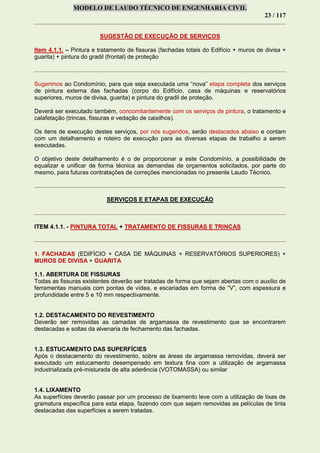 MODELO DE LAUDO TÉCNICO DE ENGENHARIA CIVIL
23 / 117
SUGESTÃO DE EXECUÇÃO DE SERVIÇOS
Item 4.1.1. – Pintura e tratamento de fissuras (fachadas totais do Edifício + muros de divisa +
guarita) + pintura do gradil (frontal) de proteção
Sugerimos ao Condomínio, para que seja executada uma “nova” etapa completa dos serviços
de pintura externa das fachadas (corpo do Edifício, casa de máquinas e reservatórios
superiores, muros de divisa, guarita) e pintura do gradil de proteção.
Deverá ser executado também, concomitantemente com os serviços de pintura, o tratamento e
calafetação (trincas, fissuras e vedação de caixilhos).
Os itens de execução destes serviços, por nós sugeridos, serão destacados abaixo e contam
com um detalhamento e roteiro de execução para as diversas etapas de trabalho a serem
executadas.
O objetivo deste detalhamento é o de proporcionar a este Condomínio, a possibilidade de
equalizar e unificar de forma técnica as demandas de orçamentos solicitados, por parte do
mesmo, para futuras contratações de correções mencionadas no presente Laudo Técnico.
SERVIÇOS E ETAPAS DE EXECUÇÃO
ITEM 4.1.1. - PINTURA TOTAL + TRATAMENTO DE FISSURAS E TRINCAS
1. FACHADAS (EDIFÍCIO + CASA DE MÁQUINAS + RESERVATÓRIOS SUPERIORES) +
MUROS DE DIVISA + GUARITA
1.1. ABERTURA DE FISSURAS
Todas as fissuras existentes deverão ser tratadas de forma que sejam abertas com o auxílio de
ferramentas manuais com pontas de vídea, e escariadas em forma de “V”, com espessura e
profundidade entre 5 e 10 mm respectivamente.
1.2. DESTACAMENTO DO REVESTIMENTO
Deverão ser removidas as camadas de argamassa de revestimento que se encontrarem
destacadas e soltas da alvenaria de fechamento das fachadas.
1.3. ESTUCAMENTO DAS SUPERFÍCIES
Após o destacamento do revestimento, sobre as áreas de argamassa removidas, deverá ser
executado um estucamento desempenado em textura fina com a utilização de argamassa
industrializada pré-misturada de alta aderência (VOTOMASSA) ou similar
1.4. LIXAMENTO
As superfícies deverão passar por um processo de lixamento leve com a utilização de lixas de
gramatura específica para esta etapa, fazendo com que sejam removidas as películas de tinta
destacadas das superfícies a serem tratadas.
 