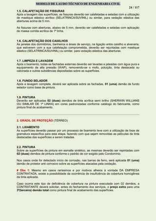 MODELO DE LAUDO TÉCNICO DE ENGENHARIA CIVIL
24 / 117
1.5. CALAFETAÇÃO DE FISSURAS
Após a lavagem das superfícies, as fissuras deverão ser calafetadas e seladas com a utilização
de mastique elástico acrílico (SELATRINCA/SUVINIL) ou similar, para vedação elástica das
aberturas acima de 5 mm.
As fissuras com aberturas, abaixo de 5 mm, deverão ser calafetadas e seladas com aplicação
de massa corrida acrílica de 1ª linha.
1.6. CALAFETAÇÃO DOS CAIXILHOS
As janelas dos dormitórios, banheiros e áreas de serviço, na ligação entre caixilho e alvenaria,
que estiverem com a sua calafetação comprometida, deverão ser rejuntadas com mastique
elástico (SELATRINCA/SUVINIL) ou similar, para vedação elástica das aberturas.
1.7. LIMPEZA E LAVAGEM
Após o lixamento, todas as fachadas externas deverão ser lavadas e jateadas com água pura e
equipamento de alta pressão (WAP), removendo-se o mofo, poluição, tinta destacada ou
calcinada e outras substâncias depositadas sobre as superfícies.
1.8. FUNDO SELADOR
Após a lavagem completa, deverá ser aplicada sobre as fachadas, 01 (uma) demão de fundo
selador como base de pintura.
1.9. PINTURA
Deverão ser aplicadas 02 (duas) demãos de tinta acrílica semi brilho (SHERWIN WILLIANS
OU SIMILAR DE 1ª LINHA) em cores padronizadas conforme catálogo do fabricante, como
pintura final de acabamento.
2. GRADIL DE PROTEÇÃO (TÉRREO)
2.1. LIXAMENTO
As superfícies deverão passar por um processo de lixamento leve com a utilização de lixas de
gramatura específica para esta etapa, fazendo com que sejam removidas as películas de tinta
destacadas das superfícies a serem tratadas.
2.2. PINTURA
Sobre as superfícies de pintura em esmalte sintético, as mesmas deverão ser repintadas com
02 (duas) demãos de pintura conforme o padrão de cor exigido pelo Condomínio.
Nos casos onde for detectado início de corrosão, nas barras de ferro, será aplicada 01 (uma)
demão de protetor anti corrosivo sobre as superfícies atacadas pela oxidação.
# Obs 1: Mesmo em casos raríssimos e por motivos alheios à vontade DA EMPRESA
CONTRATADA, existe a possibilidade da ocorrência de insuficiência de cobertura homogênea
da tinta aplicada.
Caso ocorra este tipo de deficiência de cobertura na pintura executada com 02 demãos, a
CONTRATANTE deverá solicitar, antes do fechamento dos serviços, o preço extra para uma
3º(terceira) demão total como pintura final de acabamento das superfícies.
 