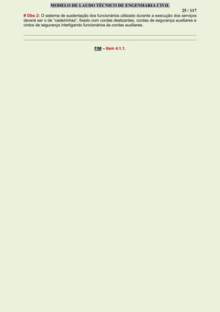 MODELO DE LAUDO TÉCNICO DE ENGENHARIA CIVIL
25 / 117
# Obs 2: O sistema de sustentação dos funcionários utilizado durante a execução dos serviços
deverá ser o de “cadeirinhas”, fixado com cordas deslizantes, cordas de segurança auxiliares e
cintos de segurança interligando funcionários às cordas auxiliares.
FIM – Item 4.1.1.
 