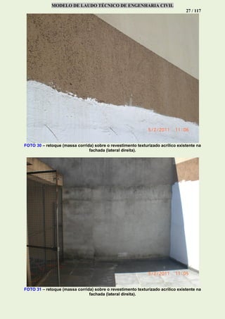 MODELO DE LAUDO TÉCNICO DE ENGENHARIA CIVIL
27 / 117
FOTO 30 – retoque (massa corrida) sobre o revestimento texturizado acrílico existente na
fachada (lateral direita).
FOTO 31 – retoque (massa corrida) sobre o revestimento texturizado acrílico existente na
fachada (lateral direita).
 