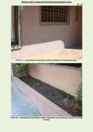 MODELO DE LAUDO TÉCNICO DE ENGENHARIA CIVIL
28 / 117
FOTO 32 – revestimento texturizado acrílico existente na fachada (fundos).
FOTO 33 – revestimento texturizado acrílico existentes nas jardineiras anexas e fachada
(frontal).
 