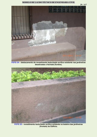 MODELO DE LAUDO TÉCNICO DE ENGENHARIA CIVIL
29 / 117
FOTO 34 – destacamento do revestimento texturizado acrílico existente nas jardineiras
desativadas e fachada (fundos).
FOTO 35 – revestimento texturizado acrílico existente na testeira das jardineiras
(frontais) do Edifício.
 