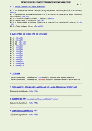 MODELO DE LAUDO TÉCNICO DE ENGENHARIA CIVIL
3 / 117
4.2. – Setores “internos” do “corpo” do Edifício.
4.2.1. – Calhas provisórias de captação de águas pluviais de infiltração (1º e 2º subsolos) –
folha (84)
4.2.2. – Condutores e conexões visíveis (1º e 2º subsolos) de captação de águas pluviais da
laje do térreo – folha (89)
4.2.3. – Cortina frontal em concreto (2º subsolo) – folha (92)
4.2.4. – Mina d’água (2º subsolo) – folha (96)
4.2.5. – Reservatórios superiores (cobertura) e reservatórios inferiores (2º subsolo) – folha
(102)
4.2.6. – Salão de jogos (térreo) – folha (110)
5. SUGESTÕES DE EXECUÇÃO DE SERVIÇOS
4.1.1. – folha (23)
4.1.2. – folha (33)
4.1.3. (A) – folha (42)
4.1.3. (B) – folha (50)
4.1.4. – folha (58)
4.1.5. – folha (66)
4.1.6. – folha (70)
4.1.7. – folha (77)
4.1.8. – folha (83)
4.2.1. – folha (88)
4.2.2. – folha (91)
4.2.3. – folha (95)
4.2.4. – folha (101)
4.2.5. – folha (109)
4.2.6. – folha (113)
6. LEGENDA
* folhas digitalizadas / impressas em (azul e preto) – descritivos de objetos atestados.
* folhas digitalizadas / impressas em (vermelho e preto) – sugestão de execução de serviços.
7. RESPONSÁVEL TÉCNICO PELA EMISSÃO DO LAUDO TÉCNICO APRESENTADO
Documento digitalizado – folha (114)
8. EMISSÃO DE ART (Anotação de Responsabilidade Técnica)
Documento digitalizado – folha (115)
9. GUIA DE RECOLHIMENTO (ART)
Documento digitalizado – folha (116)
 