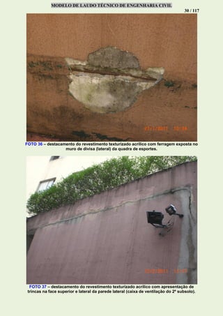 MODELO DE LAUDO TÉCNICO DE ENGENHARIA CIVIL
30 / 117
FOTO 36 – destacamento do revestimento texturizado acrílico com ferragem exposta no
muro de divisa (lateral) da quadra de esportes.
FOTO 37 – destacamento do revestimento texturizado acrílico com apresentação de
trincas na face superior e lateral da parede lateral (caixa de ventilação do 2º subsolo).
 