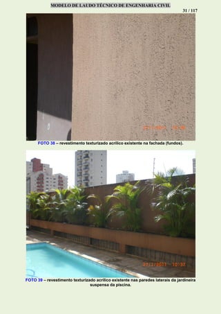 MODELO DE LAUDO TÉCNICO DE ENGENHARIA CIVIL
31 / 117
FOTO 38 – revestimento texturizado acrílico existente na fachada (fundos).
FOTO 39 – revestimento texturizado acrílico existente nas paredes laterais da jardineira
suspensa da piscina.
 