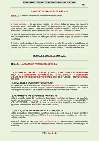 MODELO DE LAUDO TÉCNICO DE ENGENHARIA CIVIL
33 / 117
SUGESTÃO DE EXECUÇÃO DE SERVIÇOS
Item 4.1.2. – Paredes externas em alvenaria (pavimento térreo)
A nossa sugestão é de que sejam refeitas, na íntegra, todas as etapas de tratamento
necessárias para recuperação das “bases” de assentamento do “novo” revestimento sobre
estas paredes, como preparo inicial, para que seja executada a posterior aplicação do “novo”
revestimento (argamassa texturizada acrílica) sobre a área total conforme o existente.
Os itens de execução destes serviços, por nós sugeridos, serão destacados abaixo e contam
com um detalhamento e roteiro de execução para as diversas etapas de trabalho a serem
executadas.
O objetivo deste detalhamento é o de proporcionar a este Condomínio, a possibilidade de
equalizar e unificar de forma técnica as demandas de orçamentos solicitados, por parte do
mesmo, para futuras contratações de correções mencionadas no presente Laudo Técnico.
SERVIÇOS E ETAPAS DE EXECUÇÃO
ITEM 4.1.2. – ARGAMASSA TEXTURIZADA ACRÍLICA
1. FACHADAS DO CORPO DO EDIFÍCIO (TÉRREO) + TESTEIRAS DAS JARDINEIRAS
(FRONTAL) + JARDINEIRAS SUSPENSAS DO TÉRREO (FUNDOS) + JARDINEIRAS
ANEXAS AO CORPO DO EDIFÍCIO NO TÉRREO (FRENTE E FUNDOS) + MURO DE DIVISA
(FUNDOS)
1.1. REMOÇÃO DO REVESTIMENTO EXISTENTE
As superfícies, de acabamento em revestimento texturizado acrílico, deverão ser removidas
parcialmente somente nos casos em que o revestimento se apresentar destacado ou com início
de desligamento da massa de revestimento (reboco) de acabamento da alvenaria.
1.2. TRATAMENTO DAS SUPERFÍCIES DANIFICADAS
Após a remoção parcial do revestimento texturizado, nos locais danificados, as superfícies
deverão ser inicialmente tratadas com aplicação de 02 demãos de aditivo líquido (IMPERFIX
ACRÍLICO/CITIMAT ou SIMILAR) à base de resina acrílica (específico para utilização em
reparos de revestimentos texturizados destacados da base).
1.3. APLICAÇÃO DE ARGAMASSA ACRÍLICA TEXTURIZADA
Após a execução do tratamento das superfícies danificadas, será aplicada a “nova” camada de
argamassa texturizada acrílica em 100% da área total das paredes revestidas com este mesmo
material ou similar.
A aplicação deverá ser executada, conforme descrito acima, adotando-se os requisitos básicos
e necessários para utilização de desempenadeira metálica conforme recomendação do
fabricante.
FIM – Item 4.1.2.
 