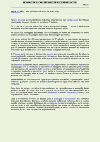 MODELO DE LAUDO TÉCNICO DE ENGENHARIA CIVIL
34 / 117
Item 4.1.3. (A) – Lajes (pavimento térreo) – fotos (41 a 54)
As lajes externas (pavimento térreo) do Edifício encontram-se com vários pontos de infiltração
e percolação de águas pluviais, no sentido do 1º subsolo.
Os pontos de origem das infiltrações, para os ambientes inferiores (1º subsolo), localizam-se
exatamente sobre as superfícies das lajes expostas do piso do térreo.
As causas das infiltrações detectadas são ocasionadas por falhas de rompimento da manta
asfáltica existente ou descolagem das bordas de ancoragem da mesma.
Nos pontos visíveis de infiltrações apresentados no 1º subsolo, na sua maioria, as águas de
percolação para o interior das estruturas estão provocando “ataques” corrosivos (superficiais e
moderados tendendo a agressivos) sobre as armaduras das ferragens de vigas e lajes do piso
(térreo), e somente após a remoção definitiva das calhas de desvio de infiltrações existentes é
que o Condomínio poderá ter a dimensão real do nível de corrosão existente no interior das
estruturas e que decisão tomar sobre as eventuais correções estruturais.
O 1º passo seria para que o Condomínio sanasse primeiramente os problemas de falhas na
impermeabilização existentes, rapidamente, bloqueando desta forma o avanço do processo de
corrosão já existente, caso contrário, as ferragens destas estruturas irão se deteriorar de forma
progressiva e desastrosa.
Se for sanado o problema destas infiltrações visíveis, rapidamente, o Condomínio não terá que
se preocupar com a substituição e tratamento de ferragens internas atacadas pela corrosão,
pois as mesmas, até a presente data, mesmo se encontrando em estado corrosivo “superficial
e moderado tendendo a agressivo”, “não” existe a presença de destacamentos de placas
superficiais de concreto sobre a “zona” de recobrimento das ferragens internas da estrutura
atacadas pela corrosão.
Existe também, na face inferior das lajes de piso (térreo e 1º subsolo), a presença de “formas
metálicas” que foram utilizadas na época da concretagem das lajes deste Edifício e não foram
removidas.
Estes tipos de formas, normalmente não costumam ser removidas após a execução destes
serviços, ou seja, não existe nada errado quanto à permanência das mesmas nestes locais, o
único inconveniente é que “elas” escondem visualmente e acabam mascarando o avanço ou o
surgimento de “novas” infiltrações.
Caso o Condomínio demore na decisão para a execução e saneamento dos problemas
existentes de infiltrações das lajes, os efeitos danosos poderão se multiplicar, tanto a nível de
solução prioritária, no caso do bloqueio de corrosão das ferragens da estrutura, como também
o de se manter a total integridade das formas metálicas, que apesar de não possuírem função
estrutural alguma, necessitam de preservação estética integral, sendo complexa a sua remoção
e substituição em casos de deterioração generalizada.
 