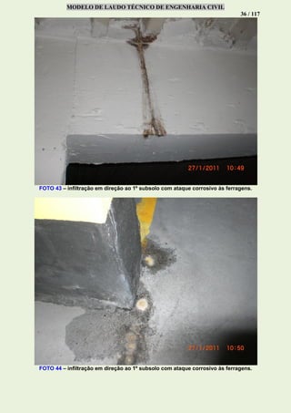 MODELO DE LAUDO TÉCNICO DE ENGENHARIA CIVIL
36 / 117
FOTO 43 – infiltração em direção ao 1º subsolo com ataque corrosivo às ferragens.
FOTO 44 – infiltração em direção ao 1º subsolo com ataque corrosivo às ferragens.
 