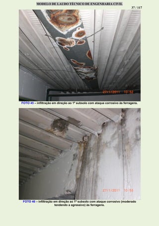 MODELO DE LAUDO TÉCNICO DE ENGENHARIA CIVIL
37 / 117
FOTO 45 – infiltração em direção ao 1º subsolo com ataque corrosivo às ferragens.
FOTO 46 – infiltração em direção ao 1º subsolo com ataque corrosivo (moderado
tendendo a agressivo) às ferragens.
 