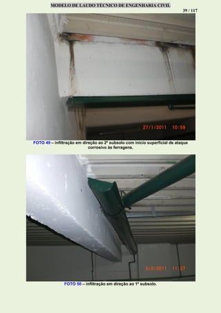MODELO DE LAUDO TÉCNICO DE ENGENHARIA CIVIL
39 / 117
FOTO 49 – infiltração em direção ao 2º subsolo com início superficial de ataque
corrosivo às ferragens.
FOTO 50 – infiltração em direção ao 1º subsolo.
 