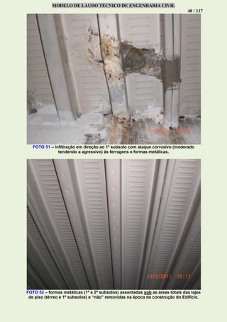 MODELO DE LAUDO TÉCNICO DE ENGENHARIA CIVIL
40 / 117
FOTO 51 – infiltração em direção ao 1º subsolo com ataque corrosivo (moderado
tendendo a agressivo) às ferragens e formas metálicas.
FOTO 52 – formas metálicas (1º e 2º subsolos) assentadas sob as áreas totais das lajes
de piso (térreo e 1º subsolos) e “não” removidas na época da construção do Edifício.
 