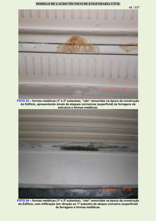 MODELO DE LAUDO TÉCNICO DE ENGENHARIA CIVIL
41 / 117
FOTO 53 – formas metálicas (1º e 2º subsolos), “não” removidas na época da construção
do Edifício, apresentando sinais de ataques corrosivos (superficial) às ferragens da
estrutura e formas metálicas.
FOTO 54 – formas metálicas (1º e 2º subsolos), “não” removidas na época da construção
do Edifício, com infiltração (em direção ao 1º subsolo) de ataque corrosivo (superficial)
às ferragens e formas metálicas.
 