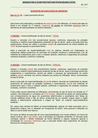 MODELO DE LAUDO TÉCNICO DE ENGENHARIA CIVIL
42 / 117
SUGESTÃO DE EXECUÇÃO DE SERVIÇOS
Item 4.1.3. (A) – Lajes (pavimento térreo)
Após terem sido detectados a existência de vários pontos de infiltração, no interior das lajes do
térreo e em direção ao 1º subsolo, sugerimos 02 opções de correções definitivas para a
deficiência de estanqueidade nos setores afetados:
1ª OPÇÃO – (impermeabilização da laje do térreo) - TOTAL
Quebra e remoção total dos revestimentos (pedras, cerâmicas, argamassa de proteção
mecânica e material impermeabilizante existente) da laje do térreo. Após a remoção total dos
acabamentos, deverá ser refeito o processo integral de assentamento de manta asfáltica em
100% da área exposta no pavimento térreo.
Após a execução da impermeabilização total do sistema, deverão ser implantadas as
respectivas etapas posteriores de execução de proteção mecânica e assentamento total de
materiais de acabamento para o piso e rodapés (pedras, cerâmicas e argamassa de proteção
mecânica acabada), conforme o existente.
2ª OPÇÃO – (impermeabilização da laje do térreo) - PARCIAL
Quebra e remoção parcial dos revestimentos (pedras, cerâmicas, argamassa de proteção
mecânica e material impermeabilizante existente) da laje do térreo. Após a remoção parcial dos
acabamentos e revestimentos, deverá ser refeito o processo de assentamento de manta
asfáltica parcial, somente nos trechos afetados por pontos de infiltração “ativos” provenientes
da laje do térreo.
Após a execução da impermeabilização parcial do sistema, deverão ser implantadas as etapas
posteriores de execução de proteção mecânica e assentamento parcial dos materiais de
acabamento para o piso e rodapés (pedras, cerâmicas e argamassa de proteção mecânica
acabada), conforme o existente.
Todos estes pontos referentes às infiltrações, provenientes da laje do térreo em direção ao 1º
subsolo, são detectados e corrigidos de forma isolada, efetuando-se testes de estanqueidade
com armazenamento de água em quadrantes determinados e assentados com faixas de
mantas asfálticas sobre a laje do térreo, produzindo-se um espelho d’água sobre a região
afetada e determinando exatamente a origem da “falha” do material impermeabilizante
existente.
Em casos mais simples de falhas na impermeabilização, apenas um teste executado com o
lançamento d’água, com a utilização de mangueiras de jardim, será possível a detecção da
falha e o ponto exato dos reparos.
Os riscos de falhas de execução de uma impermeabilização com manta asfáltica, em forma de
reparo pontual, são muito baixos, pois a tecnologia de materiais existentes no mercado atual
consegue reparar o defeito localizado de forma definitiva e segura, bastando apenas a
contratação de empresas habilitadas para a execução destes tipos específicos de serviços
técnicos de correção pontual.
 