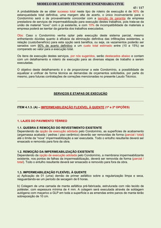 MODELO DE LAUDO TÉCNICO DE ENGENHARIA CIVIL
43 / 117
A probabilidade de se obter sucesso total neste tipo de roteiro de execução é de 90% de
estanqueidade total definitiva, uma margem alta de acerto, o único inconveniente para o
Condomínio será o de provavelmente concordar com a isenção de garantia da empresa
prestadora de serviços de impermeabilização para execução destes trabalhos, pois trata-se da
união de material “novo” com o já existente, e com 10% de incompatibilidade de materiais a
empresa poderá se isentar da garantia dos trabalhos executados.
Obs: Caso o Condomínio venha optar pela execução deste sistema parcial, mesmo
enfrentando dúvidas quanto à eficácia da eliminação definitiva das infiltrações existentes, a
relação (custo/benefício) para esta opção será benéfica, ou seja, os vazamentos poderão ser
sanados com 90% de acerto definitivo a um custo total estimado entre (10 a 15%) se
comparado ao valor para a execução total.
Os itens de execução destes serviços, por nós sugeridos, serão destacados abaixo e contam
com um detalhamento e roteiro de execução para as diversas etapas de trabalho a serem
executadas.
O objetivo deste detalhamento é o de proporcionar a este Condomínio, a possibilidade de
equalizar e unificar de forma técnica as demandas de orçamentos solicitados, por parte do
mesmo, para futuras contratações de correções mencionadas no presente Laudo Técnico.
SERVIÇOS E ETAPAS DE EXECUÇÃO
ITEM 4.1.3. (A) – IMPERMEABILIZAÇÃO FLEXÍVEL À QUENTE (1ª e 2ª OPÇÕES)
1. LAJES DO PAVIMENTO TÉRREO
1.1. QUEBRA E REMOÇÃO DO REVESTIMENTO EXISTENTE
Dependendo da opção de execução adotada pelo Condomínio, as superfícies de acabamento
(argamassa acabada / pedras / piso cerâmico) deverão ser removidas de forma (parcial / total)
até o limite da “nova” impermeabilização a ser executada. Todo o entulho resultante deverá ser
ensacado e removido para fora da obra.
1.2. REMOÇÃO DA IMPERMEABILIZAÇÃO EXISTENTE
Dependendo da opção de execução adotada pelo Condomínio, a membrana impermeabilizante
existente, nos pontos de falhas da impermeabilização, deverá ser removida de forma (parcial /
total). Todo o entulho resultante deverá ser ensacado e removido para fora da obra.
1.3. IMPERMEABILIZAÇÃO FLEXÍVEL À QUENTE
a) Aplicação de 01 (uma) demão de primer asfáltico sobre a regularização limpa e seca,
resguardando-se um período de secagem de 6 horas.
b) Colagem de uma camada de manta asfáltica pré-fabricada, estruturada com não tecido de
poliéster, com espessura mínima de 4 mm. A colagem será executada através de soldagem
autógena com maçarico a GLP em toda a superfície e as emendas entre panos de manta terão
sobreposição de 10 cm.
 