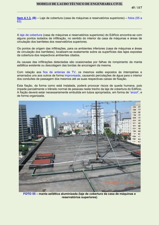 MODELO DE LAUDO TÉCNICO DE ENGENHARIA CIVIL
45 / 117
Item 4.1.3. (B) – Laje de cobertura (casa de máquinas e reservatórios superiores) – fotos (55 a
63)
A laje de cobertura (casa de máquinas e reservatórios superiores) do Edifício encontra-se com
alguns pontos isolados de infiltração, no sentido do interior da casa de máquinas e áreas de
circulação dos barriletes dos reservatórios superiores.
Os pontos de origem das infiltrações, para os ambientes inferiores (casa de máquinas e áreas
de circulação dos barriletes), localizam-se exatamente sobre as superfícies das lajes expostas
da cobertura dos respectivos ambientes citados.
As causas das infiltrações detectadas são ocasionadas por falhas de rompimento da manta
asfáltica existente ou descolagem das bordas de ancoragem da mesma.
Com relação aos fios de antenas de TV, os mesmos estão expostos às intempéries e
amarrados uns aos outros de forma improvisada, causando percolações de água para o interior
dos conduítes de passagem dos mesmos até as suas respectivas caixas de fixação.
Esta fiação, da forma como está instalada, poderá provocar riscos de queda humana, pois
impede parcialmente o trânsito normal de pessoas neste trecho da laje de cobertura do Edifício.
A fiação deverá estar necessariamente embutida em tubos apropriados, em forma de “anzol”, e
de forma organizada.
FOTO 55 – manta asfáltica aluminizada (laje de cobertura da casa de máquinas e
reservatórios superiores)
 