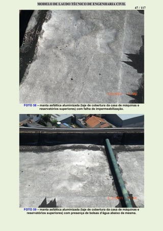 MODELO DE LAUDO TÉCNICO DE ENGENHARIA CIVIL
47 / 117
FOTO 58 – manta asfáltica aluminizada (laje de cobertura da casa de máquinas e
reservatórios superiores) com falha de impermeabilização.
FOTO 59 – manta asfáltica aluminizada (laje de cobertura da casa de máquinas e
reservatórios superiores) com presença de bolsas d’água abaixo da mesma.
 