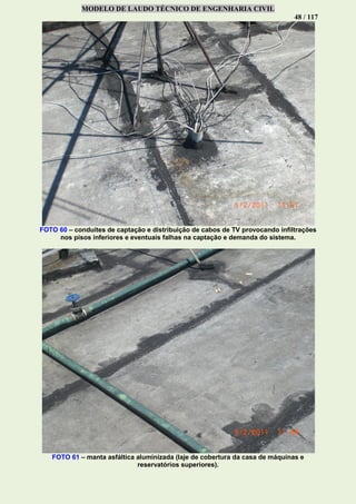 MODELO DE LAUDO TÉCNICO DE ENGENHARIA CIVIL
48 / 117
FOTO 60 – conduítes de captação e distribuição de cabos de TV provocando infiltrações
nos pisos inferiores e eventuais falhas na captação e demanda do sistema.
FOTO 61 – manta asfáltica aluminizada (laje de cobertura da casa de máquinas e
reservatórios superiores).
 
