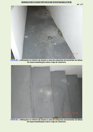 MODELO DE LAUDO TÉCNICO DE ENGENHARIA CIVIL
49 / 117
FOTO 62 – infiltrações no interior de acesso a casa de máquinas provenientes de falhas
de impermeabilização sobre a laje de cobertura
FOTO 63 – infiltrações no interior de acesso a casa de máquinas provenientes de falhas
de impermeabilização sobre a laje de cobertura.
 