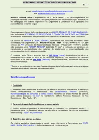 MODELO DE LAUDO TÉCNICO DE ENGENHARIA CIVIL
5 / 117
e-mail: eucaliptoconstrucao@eucaliptoconstrucao.com.br
site: www.eucaliptoconstrucao.com.br
Mauricio Gouvêa Tintori – Engenheiro Civil – CREA: 0600972170, perito especialista em
patologias inerentes a revestimentos, recuperação estrutural e impermeabilização de estruturas
de edificações, nos setores específicos da Engenharia e Construção Civil, apresenta seu
parecer técnico conforme segue:
Estamos encaminhando de forma documental, um LAUDO TÉCNICO DE ENGENHARIA CIVIL,
com emissão de ATESTADO DE RESISTÊNCIA E COMPATIBILIDADE DOS MATERIAIS de
acabamento, revestimento e impermeabilização das estruturas existentes neste condomínio.
Os serviços de PERÍCIA e LAUDO TÉCNICO, contratados pela solicitante do mesmo, foram
executados pelo Engenheiro Civil – Mauricio Gouvêa Tintori – CREA: 0600972170 - SP, com
emissão de ART (Anotação de Responsabilidade Técnica) – nº 92221220110190874, após ter
sido executada uma PERÍCIA TÉCNICA detalhada “in loco” e verificadas as condições de
manutenção e compatibilidade dos materiais de acabamento e impermeabilização das
estruturas existentes do objeto em questão.
O presente Laudo Técnico, com um total de 117 folhas (frente) de detalhamentos técnicos,
numeradas e rubricadas, do início ao fim, de forma seqüencial, com assinatura do perito na
última folha e um total de 148 fotos (datadas), também numeradas, dos setores vistoriados,
têm como finalidade:
* Fornecer subsídios técnicos a este Condomínio para decisões futuras pertinentes aos objetos
atestados em questão, conforme detalhado em anexo.
Considerações preliminares
1. Finalidade
O presente Laudo Técnico tem a finalidade de relatar as anomalias relacionadas à resistência
contra destacamentos e estabilidade dos revestimentos externos (fachadas),
impermeabilização de estruturas e outras análises referentes às áreas internas do Edifício,
após vistoria executada “in loco” no Condomínio Edifício Xxxxxxxx, localizado na Rua
Xxxxxxxx, xx – São Paulo – SP.
2. Características do Edifício objeto do presente estudo
O Edifício residencial periciado é constituído por (02 subsolos + 01 pavimento térreo + 12
pavimentos tipo + 01 pavimento da casa de máquinas + 01 cobertura da casa de máquinas e
reservatórios) – Total = 17 pavimentos.
3. Descritivo dos objetos atestados
Os objetos atestados, discriminados a seguir, foram vistoriados e fotografados em (27/01,
05/02, 10/02 e 12/02) de 2.011, de forma documental, conforme segue:
 