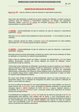 MODELO DE LAUDO TÉCNICO DE ENGENHARIA CIVIL
50 / 117
SUGESTÃO DE EXECUÇÃO DE SERVIÇOS
Item 4.1.3. (B) – Laje de cobertura (casa de máquinas e reservatórios superiores)
Após terem sido detectados a existência de pontos isolados de infiltração, no interior da laje de
cobertura (casa de máquinas e reservatórios superiores), em direção aos respectivos
ambientes citados, sugerimos 02 opções de correções definitivas para a deficiência de
estanqueidade nos setores afetados:
1ª OPÇÃO – (impermeabilização da laje de cobertura da casa de máquinas e reservatórios
superiores) - TOTAL
Remoção total do material impermeabilizante (manta aluminizada – 4 mm) existente na laje de
cobertura.
Após a remoção, deverá ser refeito o processo integral de assentamento de manta asfáltica
aluminizada em 100% da área exposta da laje de cobertura.
2ª OPÇÃO – (impermeabilização da laje de cobertura da casa de máquinas e reservatórios
superiores) - PARCIAL
Remoção parcial da manta aluminizada, somente nos pontos onde houver detecção de falhas
de aplicação ou rompimento do material impermeabilizante.
Sobre a laje de cobertura deverá ser refeito o processo de assentamento parcial de manta
asfáltica aluminizada, somente nos trechos afetados por pontos de infiltração “ativos”
provenientes da laje de cobertura.
Todos estes pontos referentes às infiltrações, provenientes da laje de cobertura e em direção a
casa de máquinas e áreas de circulação, deverão ser detectados e corrigidos de forma isolada,
efetuando-se testes de estanqueidade com armazenamento de água em quadrantes
determinados e assentados com faixas de mantas asfálticas sobre a laje do térreo, produzindo-
se um espelho d’água sobre a região afetada e determinando exatamente a origem da “falha”
do material impermeabilizante existente.
Em casos mais simples de falhas na impermeabilização, apenas um teste executado com o
lançamento d’água, com a utilização de mangueiras de jardim, será possível a detecção da
falha e o ponto exato dos reparos.
Os riscos de falhas de execução de uma impermeabilização com manta asfáltica, em forma de
reparo pontual, são muito baixos, pois a tecnologia de materiais existentes no mercado atual
consegue reparar o defeito localizado de forma definitiva e segura, bastando apenas a
contratação de empresas habilitadas para a execução destes tipos específicos de serviços
técnicos de correção pontual.
A probabilidade de conseguirmos sucesso total neste tipo de roteiro de execução é de 90% de
estanqueidade total definitiva, uma margem alta de acerto, o único inconveniente para o
Condomínio será o de concordar com a isenção de garantia da empresa prestadora de serviços
de impermeabilização para execução destes trabalhos, pois trata-se da união de material
“novo” com o já existente, e com 10% de incompatibilidade de materiais a empresa poderá se
isentar da garantia dos trabalhos executados.
 