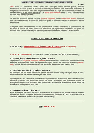 MODELO DE LAUDO TÉCNICO DE ENGENHARIA CIVIL
51 / 117
Obs: Caso o Condomínio venha optar pela execução deste sistema parcial, mesmo
enfrentando dúvidas quanto à eficácia da eliminação definitiva das infiltrações existentes, a
relação (custo/benefício) para esta opção será benéfica, ou seja, os vazamentos poderão ser
sanados com 90% de acerto definitivo a um custo total estimado entre (3 a 4%) se comparado
ao valor para a execução total.
Os itens de execução destes serviços, por nós sugeridos, serão destacados abaixo e contam
com um detalhamento e roteiro de execução para as diversas etapas de trabalho a serem
executadas.
O objetivo deste detalhamento é o de proporcionar a este Condomínio, a possibilidade de
equalizar e unificar de forma técnica as demandas de orçamentos solicitados, por parte do
mesmo, para futuras contratações de correções mencionadas no presente Laudo Técnico.
SERVIÇOS E ETAPAS DE EXECUÇÃO
ITEM 4.1.3. (B) – IMPERMEABILIZAÇÃO FLEXÍVEL À QUENTE (1ª e 2ª OPÇÕES)
1. LAJE DE COBERTURA (CASA DE MÁQUINAS E RESERVATÓRIOS SUPERIORES)
1.1. REMOÇÃO DA IMPERMEABILIZAÇÃO EXISTENTE
Dependendo da opção de execução adotada pelo Condomínio, a membrana impermeabilizante
existente, nos pontos de falhas da impermeabilização, deverá ser removida de forma (parcial /
total). Todo o entulho resultante deverá ser ensacado e removido para fora da obra.
1.2. IMPERMEABILIZAÇÃO FLEXÍVEL À QUENTE
a) Aplicação de 01 (uma) demão de primer asfáltico sobre a regularização limpa e seca,
resguardando-se um período de secagem de 6 horas.
b) Colagem de uma camada de manta asfáltica pré-fabricada aluminizada, estruturada com não
tecido de poliéster, com espessura mínima de 4 mm. A colagem será executada através de
soldagem autógena com maçarico a GLP em toda a superfície e as emendas entre panos de
manta terão sobreposição de 10 cm.
1.3. BANHO ASFÁLTICO À QUENTE
Após a colagem da manta asfáltica, as bordas de sobreposição da manta asfáltica deverão
receber um “banho” completo de asfalto policondensado, aquecido a 120º C e aplicado com a
utilização de meadas específicas para este tipo de serviço.
FIM – Item 4.1.3. (B)
 