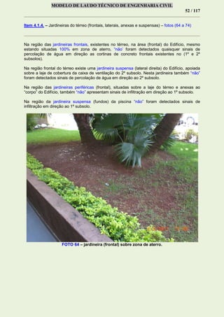 MODELO DE LAUDO TÉCNICO DE ENGENHARIA CIVIL
52 / 117
Item 4.1.4. – Jardineiras do térreo (frontais, laterais, anexas e suspensas) – fotos (64 a 74)
Na região das jardineiras frontais, existentes no térreo, na área (frontal) do Edifício, mesmo
estando situadas 100% em zona de aterro, “não’ foram detectados quaisquer sinais de
percolação de água em direção as cortinas de concreto frontais existentes no (1º e 2º
subsolos).
Na região frontal do térreo existe uma jardineira suspensa (lateral direita) do Edifício, apoiada
sobre a laje de cobertura da caixa de ventilação do 2º subsolo. Nesta jardineira também “não”
foram detectados sinais de percolação de água em direção ao 2º subsolo.
Na região das jardineiras periféricas (frontal), situadas sobre a laje do térreo e anexas ao
“corpo” do Edifício, também “não” apresentam sinais de infiltração em direção ao 1º subsolo.
Na região da jardineira suspensa (fundos) da piscina “não” foram detectados sinais de
infiltração em direção ao 1º subsolo.
FOTO 64 – jardineira (frontal) sobre zona de aterro.
 
