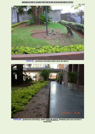 MODELO DE LAUDO TÉCNICO DE ENGENHARIA CIVIL
54 / 117
FOTO 67 – jardineira (frontal) sobre zona de aterro.
FOTO 68 – jardineiras (frontais), sobre zona de aterro, limitada pelo eixo da foto à
esquerda.
 