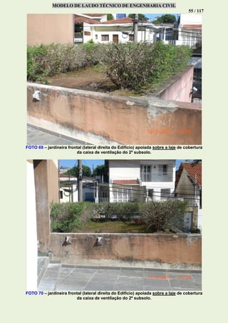 MODELO DE LAUDO TÉCNICO DE ENGENHARIA CIVIL
55 / 117
FOTO 69 – jardineira frontal (lateral direita do Edifício) apoiada sobre a laje de cobertura
da caixa de ventilação do 2º subsolo.
FOTO 70 – jardineira frontal (lateral direita do Edifício) apoiada sobre a laje de cobertura
da caixa de ventilação do 2º subsolo.
 