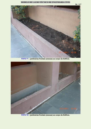 MODELO DE LAUDO TÉCNICO DE ENGENHARIA CIVIL
56 / 117
FOTO 71 – jardineiras frontais (anexas) ao corpo do Edifício.
FOTO 72 – jardineiras frontais (anexas) ao corpo do Edifício.
 