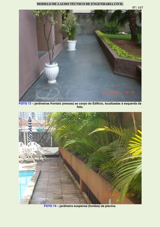 MODELO DE LAUDO TÉCNICO DE ENGENHARIA CIVIL
57 / 117
FOTO 73 – jardineiras frontais (anexas) ao corpo do Edifício, localizadas à esquerda da
foto.
FOTO 74 – jardineira suspensa (fundos) da piscina.
 