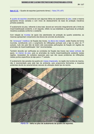MODELO DE LAUDO TÉCNICO DE ENGENHARIA CIVIL
59 / 117
Item 4.1.5. – Quadra de esportes (pavimento térreo) – fotos (75 a 87)
A quadra de esportes encontra-se com algumas falhas de acabamento do piso, onde a mesma
apresenta trincas variadas e com início de destacamento da base de proteção mecânica
primária existente.
O acabamento do piso, referente à área total, deverá ser removido integralmente até o limite da
impermeabilização existente, e em seguida, refeito na sua totalidade a argamassa de proteção
mecânica acabada conforme o existente.
Com relação às muretas de apoio dos alambrados de proteção da quadra existentes, as
mesmas apresentam rompimento dos blocos de concreto da alvenaria.
Os “arranques” metálicos de fixação das traves, na altura dos rodapés, estão fixados de forma
incorreta, contribuindo com o surgimento de infiltrações pontuais sob a laje no setor do 1º
subsolo, tudo isto pelo fato de terem sido executadas perfurações de fixação em regiões de
arremates de impermeabilização “não” recomendadas.
Também deverão ser verificadas as condições de fixação das traves nas bases verticais de
apoio, no interior do piso, pois os arremates da manta impermeabilizante existente nestas
regiões, necessitam de cuidados especiais para que não cause problemas de infiltrações
nestes pontos específicos da laje para o 1º subsolo.
O acabamento das paredes da quadra em massa chapiscada, na região dos fundos da mesma,
não é recomendado para este tipo de ambiente, pois proporciona ferimentos e impactos
acidentais devido às características naturais de utilização deste tipo de recinto.
FOTO 75 – falha no piso de acabamento da quadra de esportes.
 