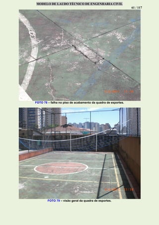 MODELO DE LAUDO TÉCNICO DE ENGENHARIA CIVIL
61 / 117
FOTO 78 – falha no piso de acabamento da quadra de esportes.
FOTO 79 – visão geral da quadra de esportes.
 