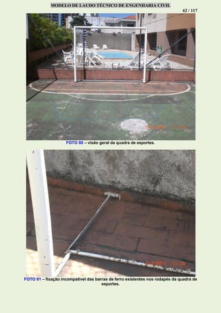 MODELO DE LAUDO TÉCNICO DE ENGENHARIA CIVIL
62 / 117
FOTO 80 – visão geral da quadra de esportes.
FOTO 81 – fixação incompatível das barras de ferro existentes nos rodapés da quadra de
esportes.
 